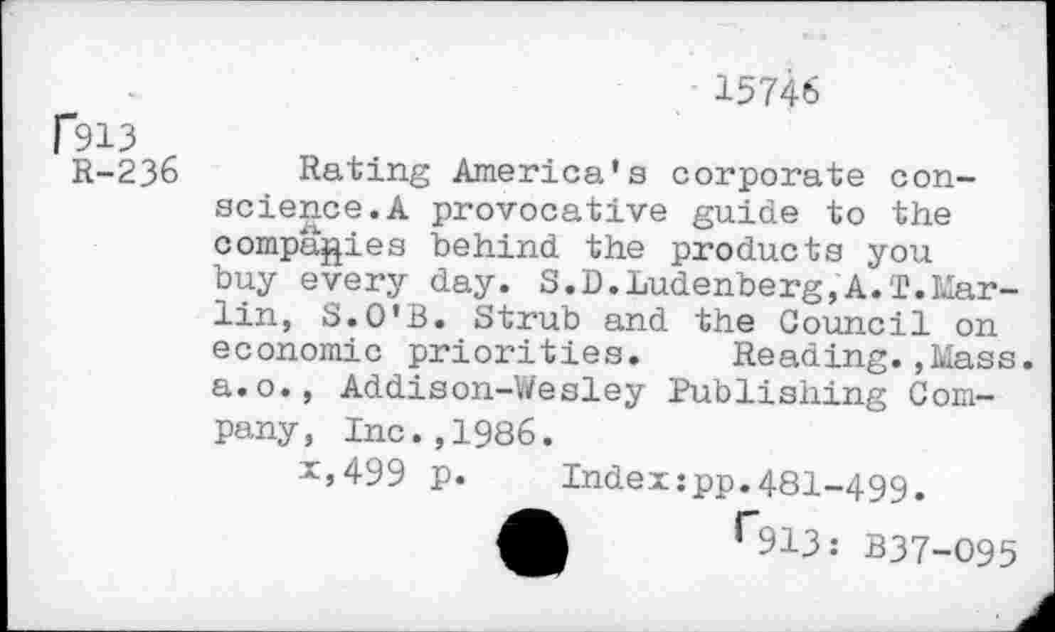 ﻿15746
R-236
Rating America’s corporate conscience. A provocative guide to the companies behind the products you buy every day. S.D.Ludenberg,A.T.Marlin, S.O'B. Strub and the Council on economic priorities. Reading.,Mass. a.o., Addison-Wesley Publishing Company, Inc.,1986.
x,499 p.	Index:pp.48I-499.
A r913: B37-O95